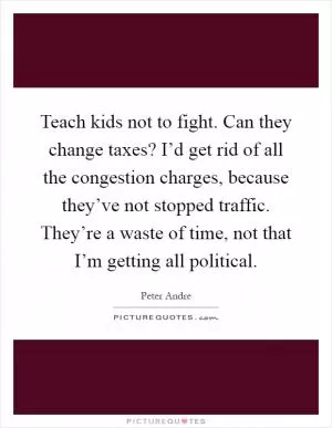 Teach kids not to fight. Can they change taxes? I’d get rid of all the congestion charges, because they’ve not stopped traffic. They’re a waste of time, not that I’m getting all political Picture Quote #1