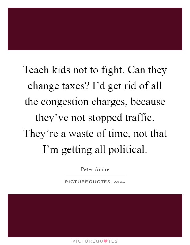 Teach kids not to fight. Can they change taxes? I'd get rid of all the congestion charges, because they've not stopped traffic. They're a waste of time, not that I'm getting all political Picture Quote #1