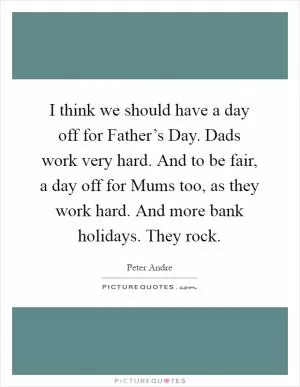 I think we should have a day off for Father’s Day. Dads work very hard. And to be fair, a day off for Mums too, as they work hard. And more bank holidays. They rock Picture Quote #1