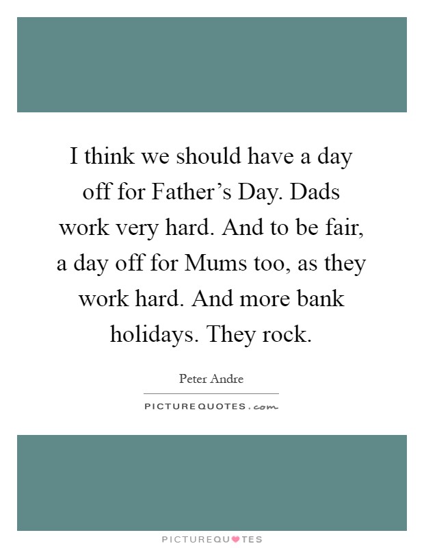 I think we should have a day off for Father's Day. Dads work very hard. And to be fair, a day off for Mums too, as they work hard. And more bank holidays. They rock Picture Quote #1