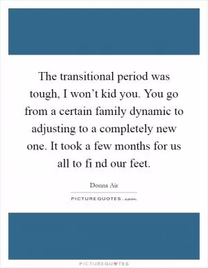 The transitional period was tough, I won’t kid you. You go from a certain family dynamic to adjusting to a completely new one. It took a few months for us all to fi nd our feet Picture Quote #1