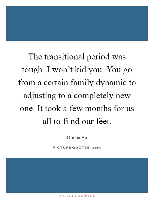The transitional period was tough, I won't kid you. You go from a certain family dynamic to adjusting to a completely new one. It took a few months for us all to fi nd our feet Picture Quote #1