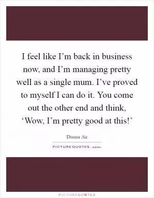 I feel like I’m back in business now, and I’m managing pretty well as a single mum. I’ve proved to myself I can do it. You come out the other end and think, ‘Wow, I’m pretty good at this!’ Picture Quote #1