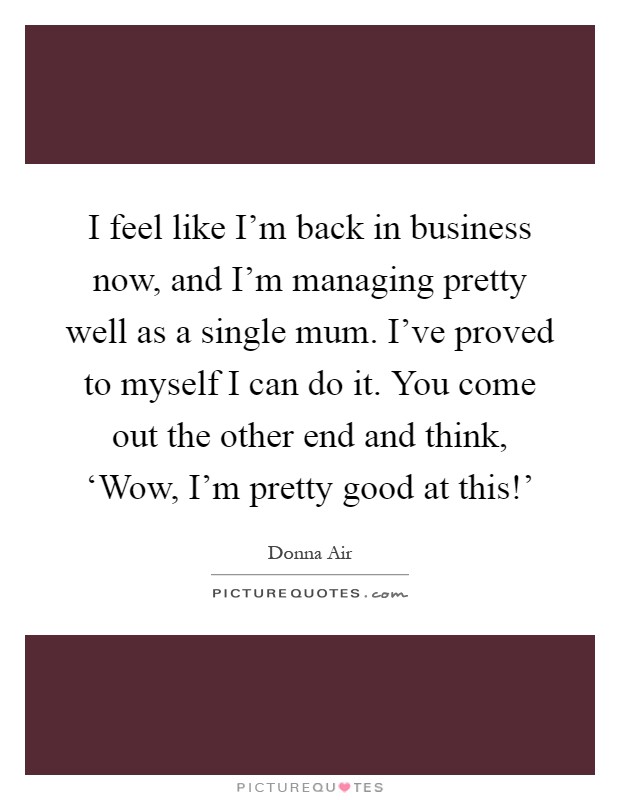 I feel like I'm back in business now, and I'm managing pretty well as a single mum. I've proved to myself I can do it. You come out the other end and think, ‘Wow, I'm pretty good at this!' Picture Quote #1