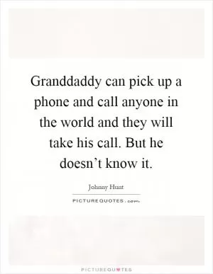 Granddaddy can pick up a phone and call anyone in the world and they will take his call. But he doesn’t know it Picture Quote #1