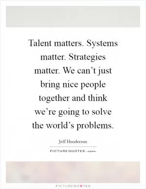 Talent matters. Systems matter. Strategies matter. We can’t just bring nice people together and think we’re going to solve the world’s problems Picture Quote #1