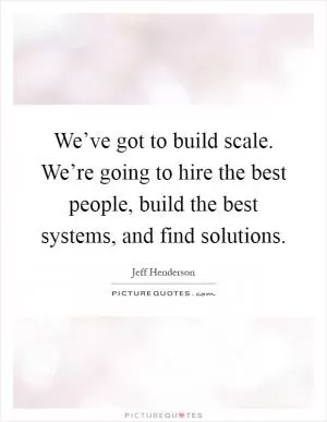 We’ve got to build scale. We’re going to hire the best people, build the best systems, and find solutions Picture Quote #1