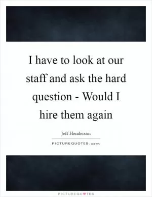I have to look at our staff and ask the hard question - Would I hire them again Picture Quote #1
