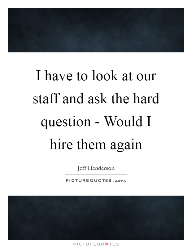 I have to look at our staff and ask the hard question - Would I hire them again Picture Quote #1