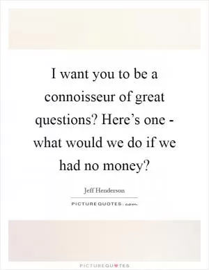 I want you to be a connoisseur of great questions? Here’s one - what would we do if we had no money? Picture Quote #1