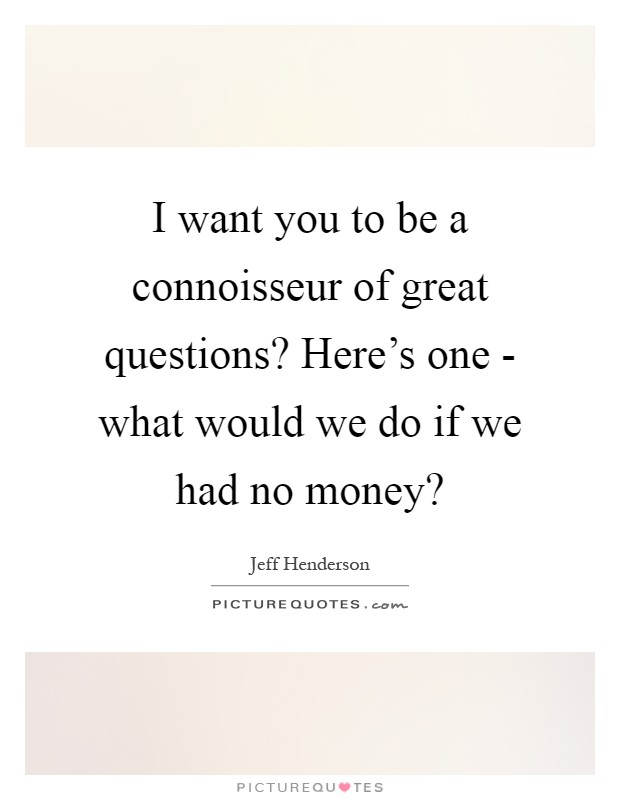 I want you to be a connoisseur of great questions? Here's one - what would we do if we had no money? Picture Quote #1