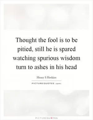 Thought the fool is to be pitied, still he is spared watching spurious wisdom turn to ashes in his head Picture Quote #1