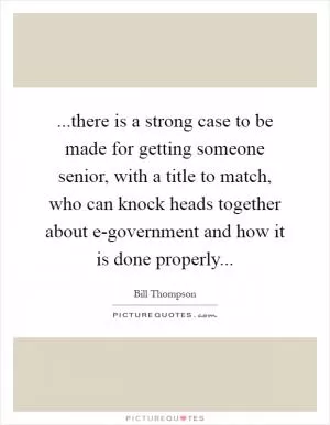 ...there is a strong case to be made for getting someone senior, with a title to match, who can knock heads together about e-government and how it is done properly Picture Quote #1