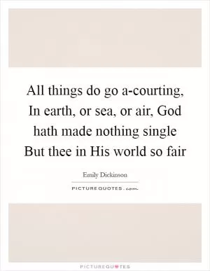 All things do go a-courting, In earth, or sea, or air, God hath made nothing single But thee in His world so fair Picture Quote #1