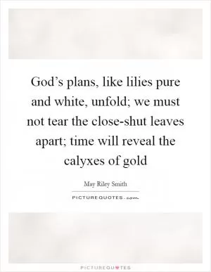 God’s plans, like lilies pure and white, unfold; we must not tear the close-shut leaves apart; time will reveal the calyxes of gold Picture Quote #1