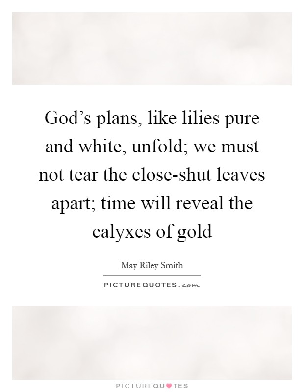 God's plans, like lilies pure and white, unfold; we must not tear the close-shut leaves apart; time will reveal the calyxes of gold Picture Quote #1