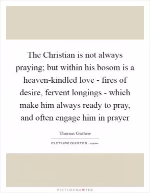 The Christian is not always praying; but within his bosom is a heaven-kindled love - fires of desire, fervent longings - which make him always ready to pray, and often engage him in prayer Picture Quote #1