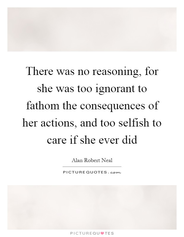 There was no reasoning, for she was too ignorant to fathom the consequences of her actions, and too selfish to care if she ever did Picture Quote #1