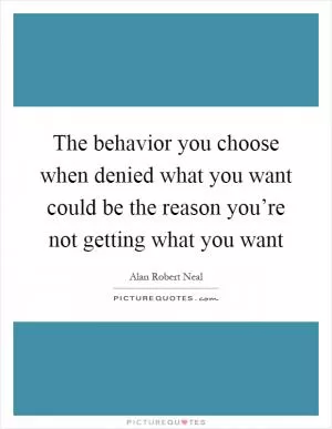 The behavior you choose when denied what you want could be the reason you’re not getting what you want Picture Quote #1