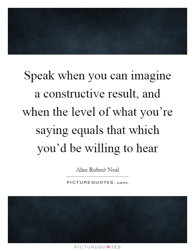 Speak when you can imagine a constructive result, and when the level of what you're saying equals that which you'd be willing to hear Picture Quote #1
