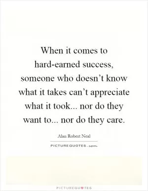 When it comes to hard-earned success, someone who doesn’t know what it takes can’t appreciate what it took... nor do they want to... nor do they care Picture Quote #1