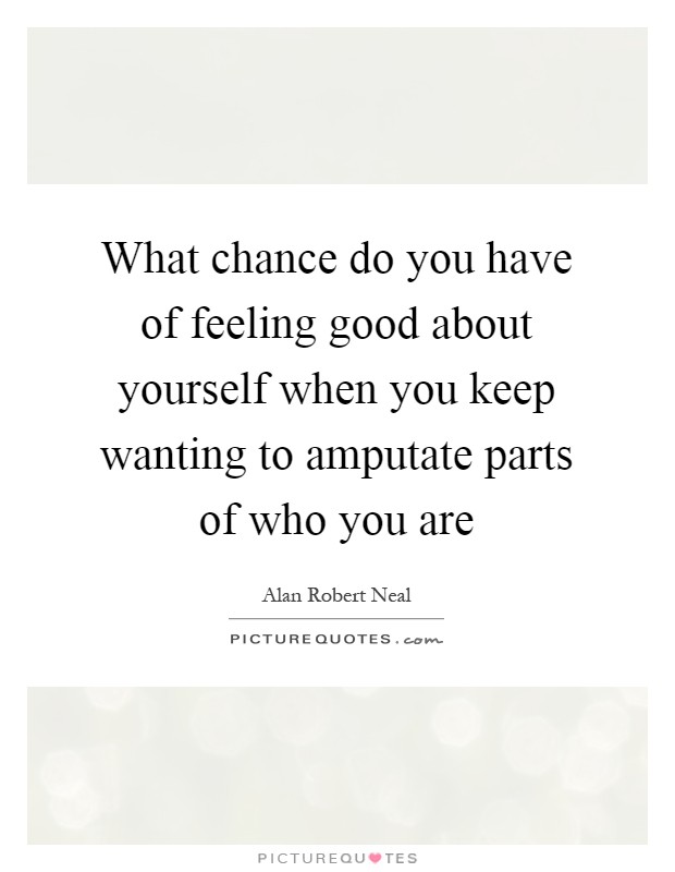 What chance do you have of feeling good about yourself when you keep wanting to amputate parts of who you are Picture Quote #1