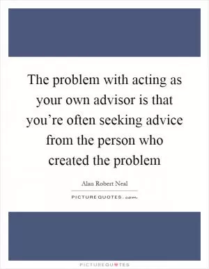 The problem with acting as your own advisor is that you’re often seeking advice from the person who created the problem Picture Quote #1