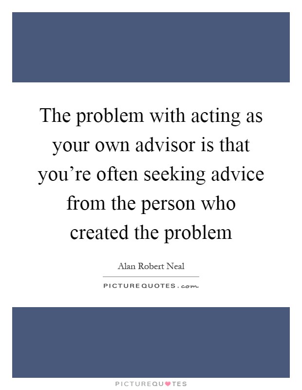 The problem with acting as your own advisor is that you're often seeking advice from the person who created the problem Picture Quote #1