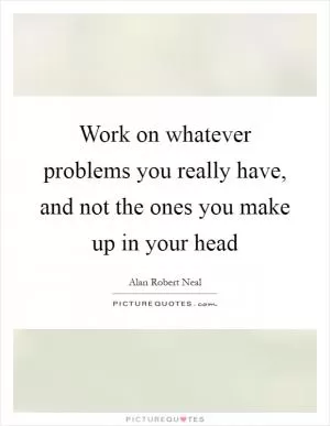 Work on whatever problems you really have, and not the ones you make up in your head Picture Quote #1