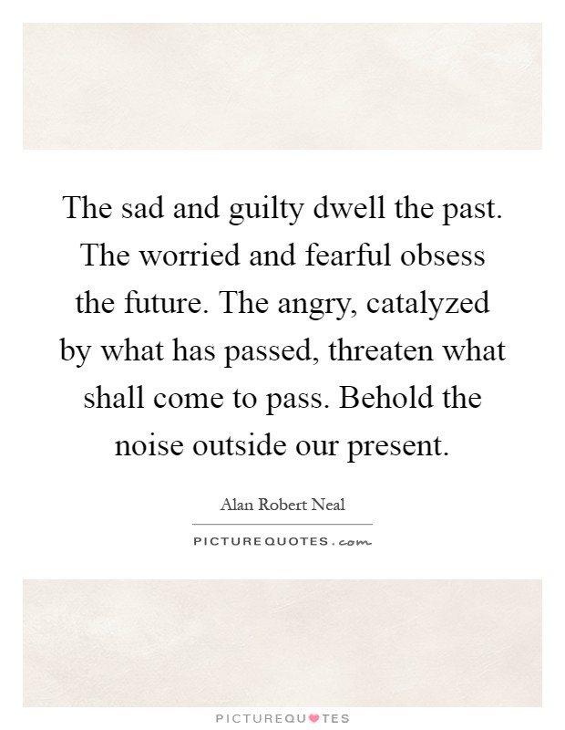 The sad and guilty dwell the past. The worried and fearful obsess the future. The angry, catalyzed by what has passed, threaten what shall come to pass. Behold the noise outside our present Picture Quote #1