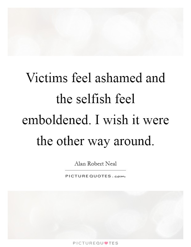 Victims feel ashamed and the selfish feel emboldened. I wish it were the other way around Picture Quote #1