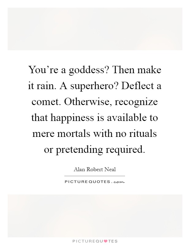 You're a goddess? Then make it rain. A superhero? Deflect a comet. Otherwise, recognize that happiness is available to mere mortals with no rituals or pretending required Picture Quote #1