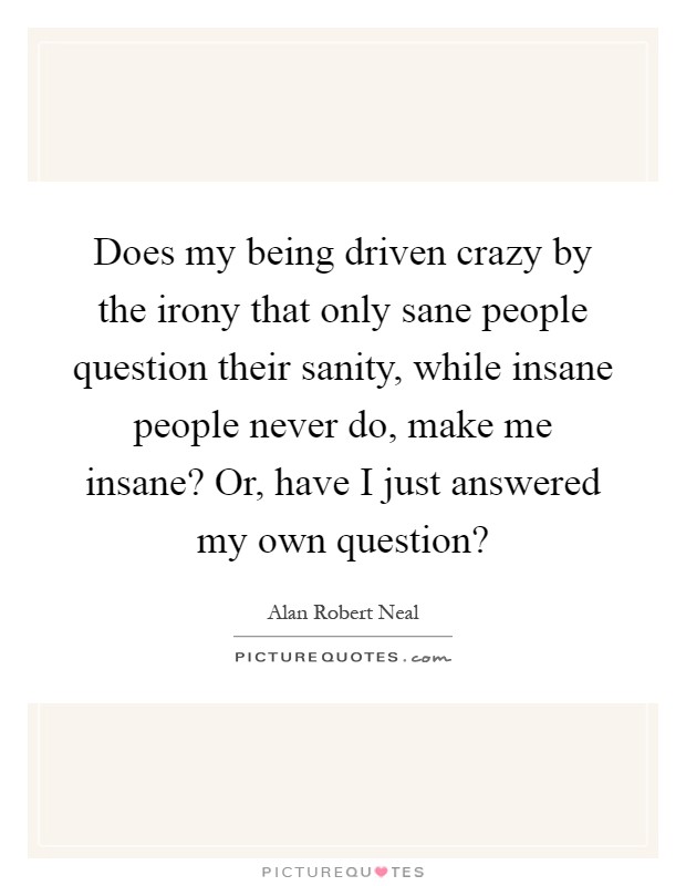 Does my being driven crazy by the irony that only sane people question their sanity, while insane people never do, make me insane? Or, have I just answered my own question? Picture Quote #1