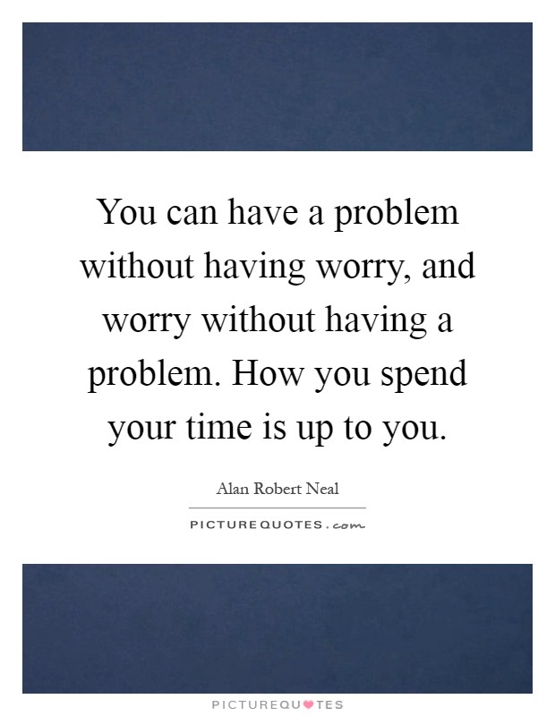 You can have a problem without having worry, and worry without having a problem. How you spend your time is up to you Picture Quote #1