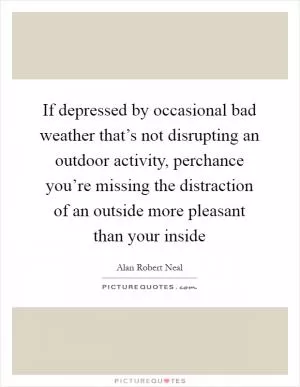 If depressed by occasional bad weather that’s not disrupting an outdoor activity, perchance you’re missing the distraction of an outside more pleasant than your inside Picture Quote #1