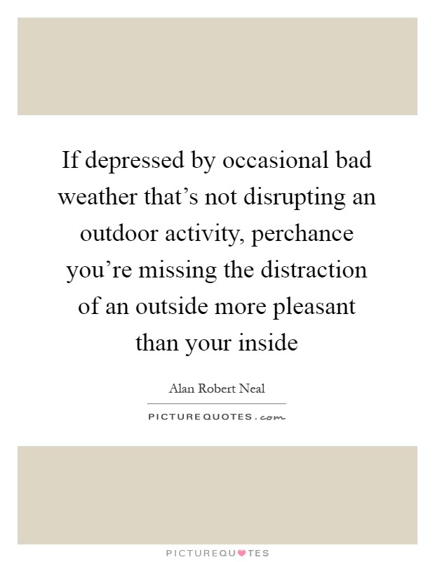 If depressed by occasional bad weather that's not disrupting an outdoor activity, perchance you're missing the distraction of an outside more pleasant than your inside Picture Quote #1