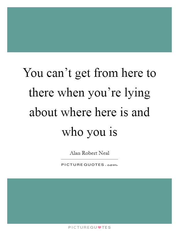 You can't get from here to there when you're lying about where here is and who you is Picture Quote #1