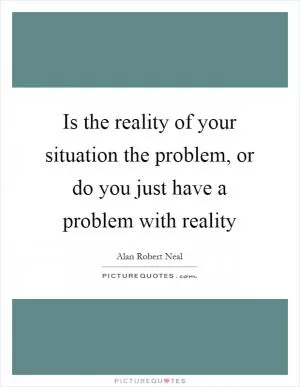 Is the reality of your situation the problem, or do you just have a problem with reality Picture Quote #1
