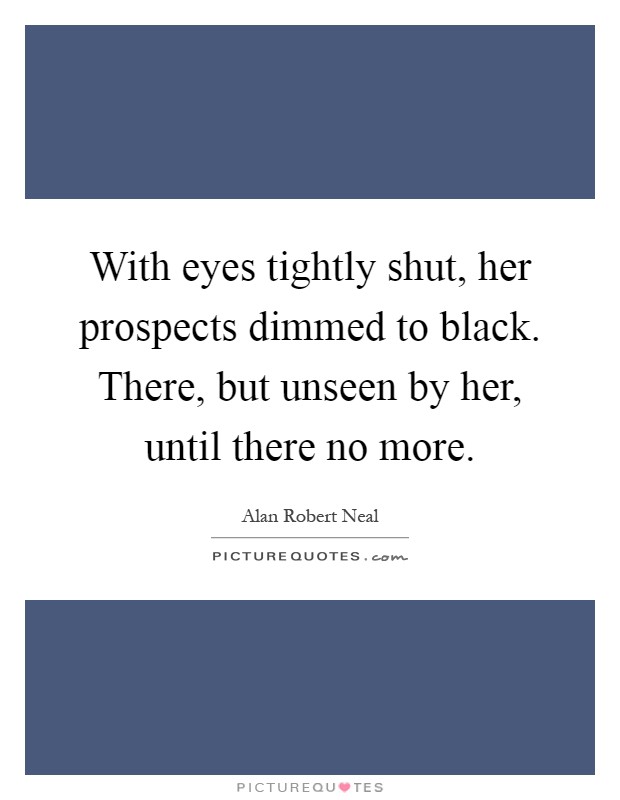 With eyes tightly shut, her prospects dimmed to black. There, but unseen by her, until there no more Picture Quote #1