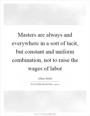 Masters are always and everywhere in a sort of tacit, but constant and uniform combination, not to raise the wages of labor Picture Quote #1