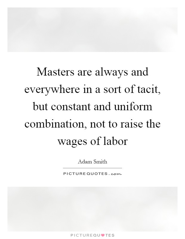 Masters are always and everywhere in a sort of tacit, but constant and uniform combination, not to raise the wages of labor Picture Quote #1