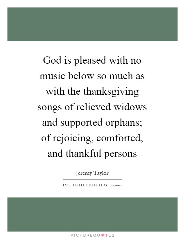 God is pleased with no music below so much as with the thanksgiving songs of relieved widows and supported orphans; of rejoicing, comforted, and thankful persons Picture Quote #1