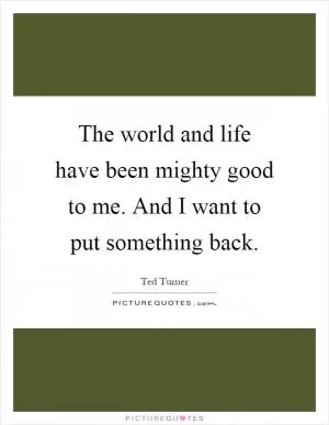 The world and life have been mighty good to me. And I want to put something back Picture Quote #1