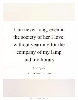 I am never long, even in the society of her I love, without yearning for the company of my lamp and my library Picture Quote #1