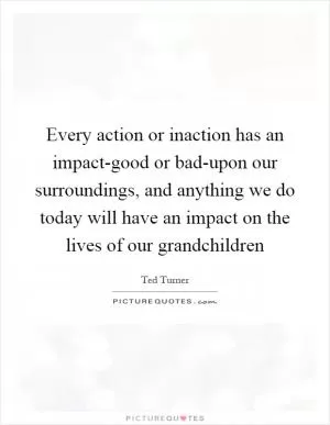 Every action or inaction has an impact-good or bad-upon our surroundings, and anything we do today will have an impact on the lives of our grandchildren Picture Quote #1
