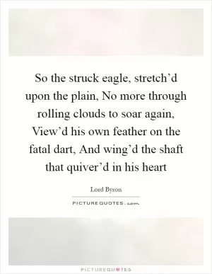 So the struck eagle, stretch’d upon the plain, No more through rolling clouds to soar again, View’d his own feather on the fatal dart, And wing’d the shaft that quiver’d in his heart Picture Quote #1