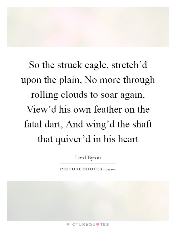 So the struck eagle, stretch'd upon the plain, No more through rolling clouds to soar again, View'd his own feather on the fatal dart, And wing'd the shaft that quiver'd in his heart Picture Quote #1
