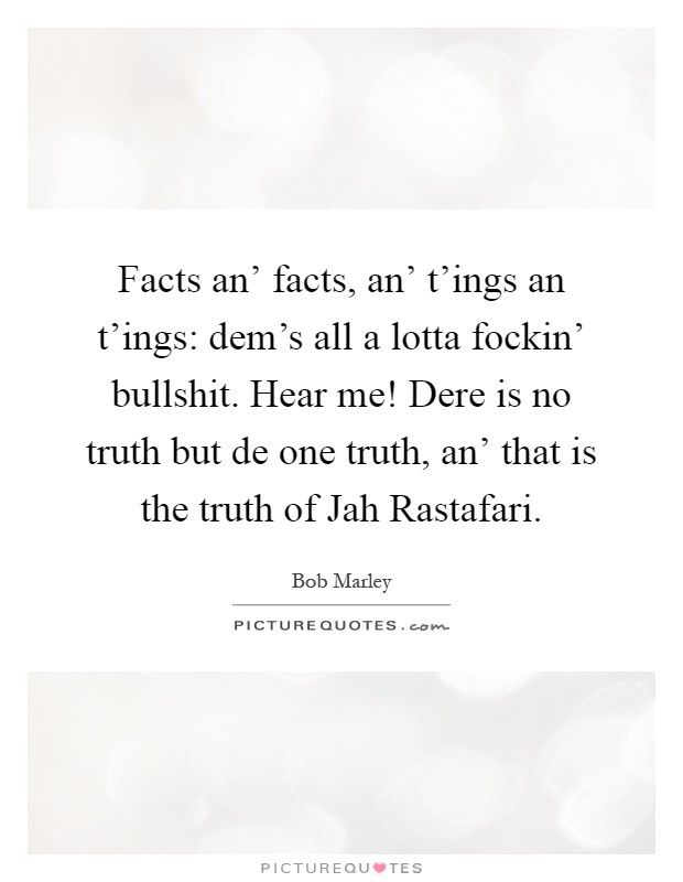 Facts an' facts, an' t'ings an t'ings: dem's all a lotta fockin' bullshit. Hear me! Dere is no truth but de one truth, an' that is the truth of Jah Rastafari Picture Quote #1