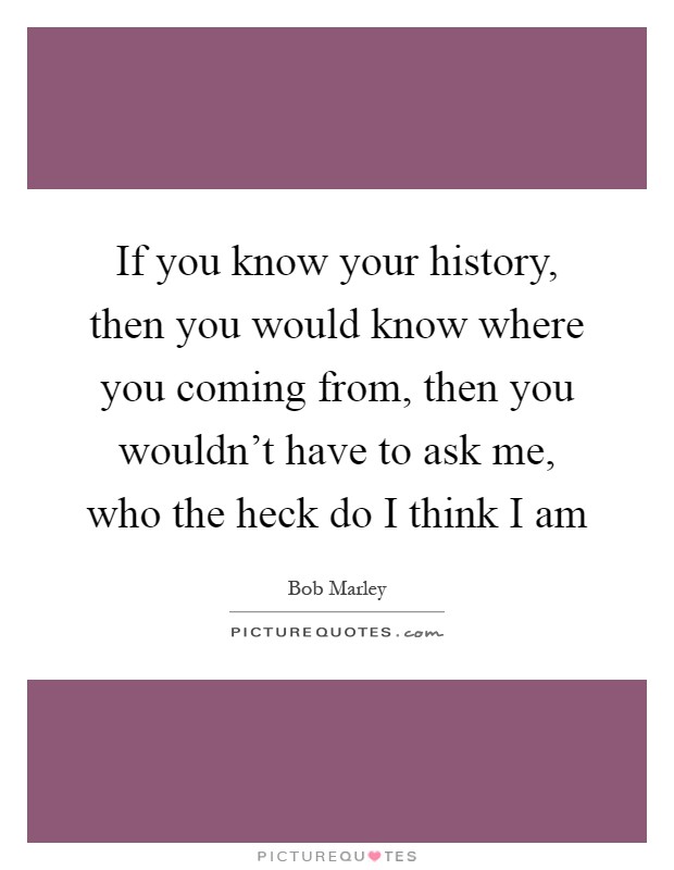 If you know your history, then you would know where you coming from, then you wouldn't have to ask me, who the heck do I think I am Picture Quote #1