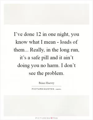 I’ve done 12 in one night, you know what I mean - loads of them... Really, in the long run, it’s a safe pill and it ain’t doing you no harm. I don’t see the problem Picture Quote #1
